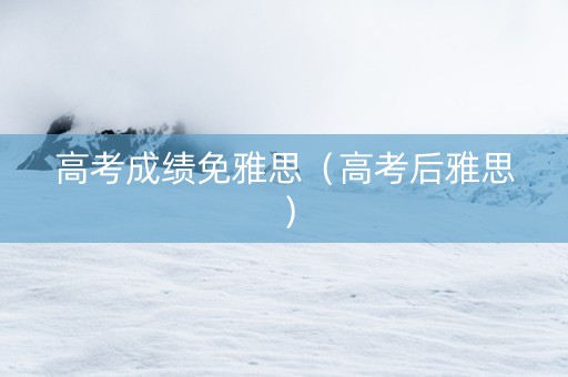 高考成绩免雅思（高考后雅思）