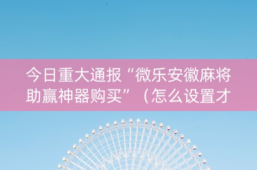 今日重大通报“微乐安徽麻将助赢神器购买”（怎么设置才能赢)