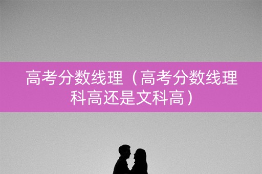 高考分数线理（高考分数线理科高还是文科高）