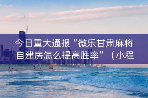今日重大通报“微乐甘肃麻将自建房怎么提高胜率”（小程序辅助软件)