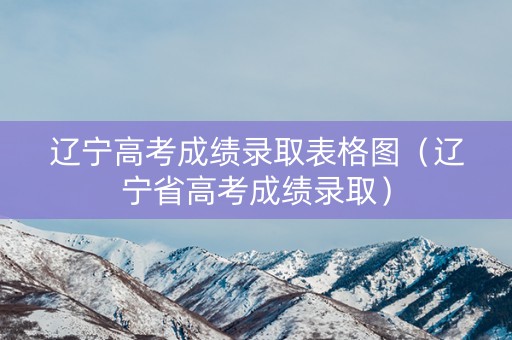 辽宁高考成绩录取表格图（辽宁省高考成绩录取）