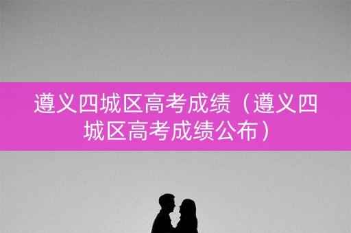 遵义四城区高考成绩（遵义四城区高考成绩公布）