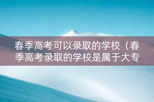 春季高考可以录取的学校（春季高考录取的学校是属于大专还是高职?）