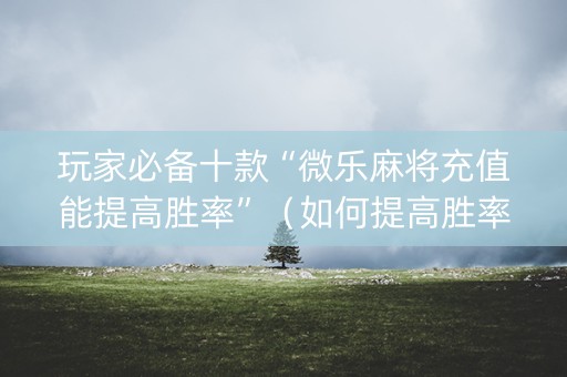 玩家必备十款“微乐麻将充值能提高胜率”（如何提高胜率)