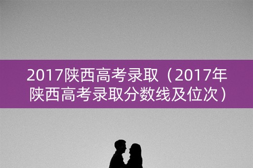 2017陕西高考录取（2017年陕西高考录取分数线及位次）