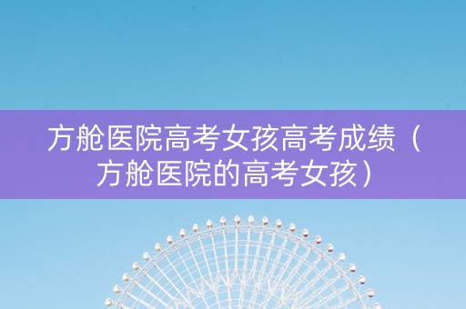 方舱医院高考女孩高考成绩（方舱医院的高考女孩）