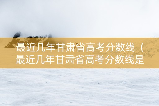 最近几年甘肃省高考分数线（最近几年甘肃省高考分数线是多少）