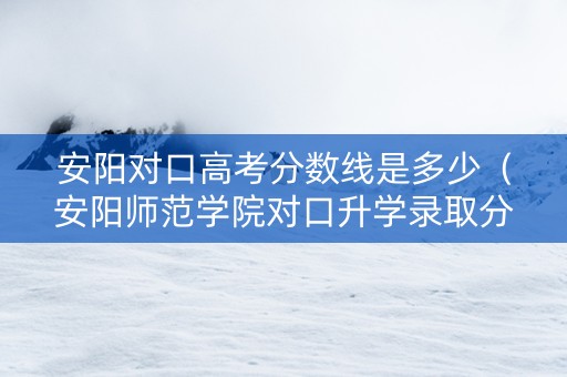 安阳对口高考分数线是多少（安阳师范学院对口升学录取分数线）