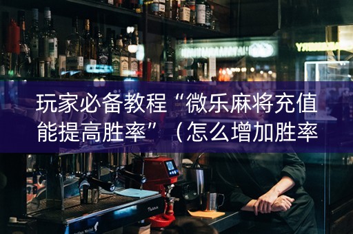 玩家必备教程“微乐麻将充值能提高胜率”（怎么增加胜率)