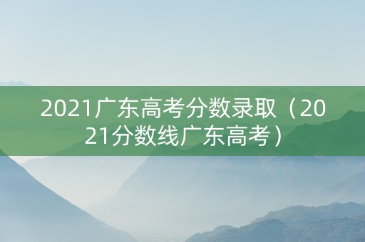 2021广东高考分数录取（2021分数线广东高考）