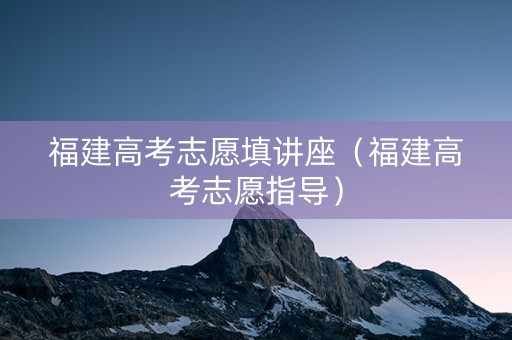 福建高考志愿填讲座（福建高考志愿指导）