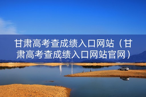 甘肃高考查成绩入口网站（甘肃高考查成绩入口网站官网）