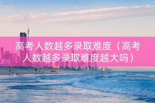 高考人数越多录取难度（高考人数越多录取难度越大吗）