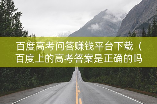 百度高考问答赚钱平台下载（百度上的高考答案是正确的吗）