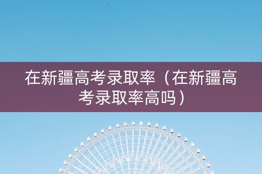 在新疆高考录取率（在新疆高考录取率高吗）