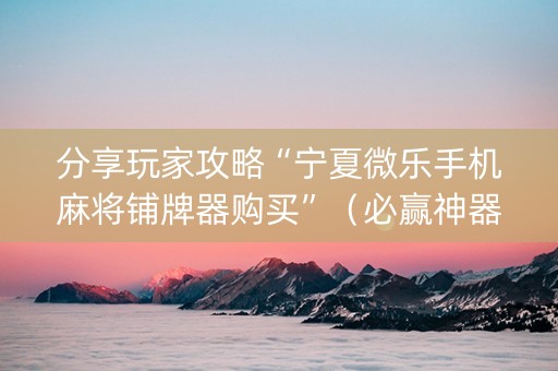 分享玩家攻略“宁夏微乐手机麻将铺牌器购买”（必赢神器辅助器)