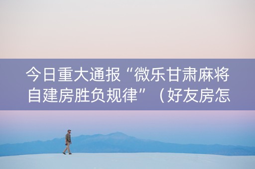 今日重大通报“微乐甘肃麻将自建房胜负规律”（好友房怎么才能赢)