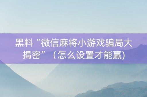 黑料“微信麻将小游戏骗局大揭密”（怎么设置才能赢)