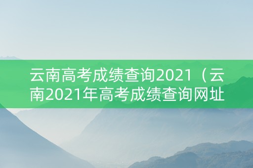 云南高考成绩查询2021（云南2021年高考成绩查询网址）