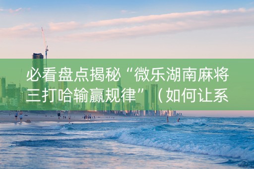 必看盘点揭秘“微乐湖南麻将三打哈输赢规律”（如何让系统发好牌)