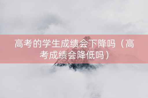 高考的学生成绩会下降吗（高考成绩会降低吗）