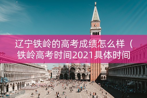 辽宁铁岭的高考成绩怎么样（铁岭高考时间2021具体时间）