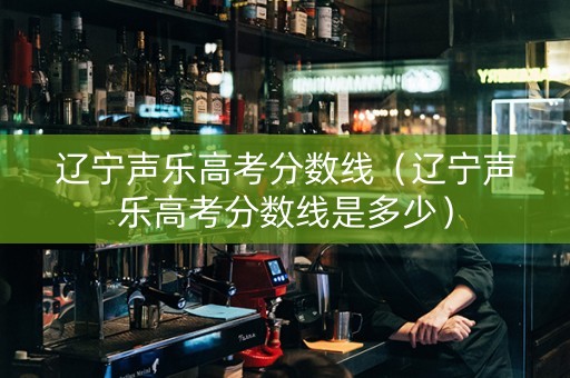 辽宁声乐高考分数线（辽宁声乐高考分数线是多少）