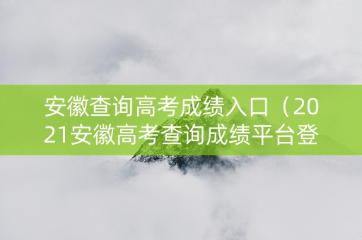 安徽查询高考成绩入口（2021安徽高考查询成绩平台登录入口）