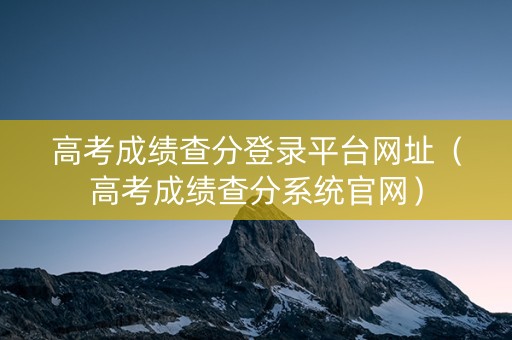 高考成绩查分登录平台网址（高考成绩查分系统官网）