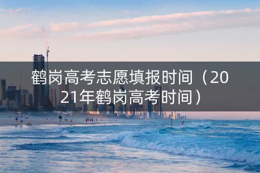 鹤岗高考志愿填报时间（2021年鹤岗高考时间）