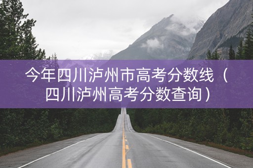 今年四川泸州市高考分数线（四川泸州高考分数查询）