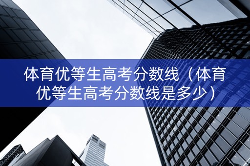 体育优等生高考分数线（体育优等生高考分数线是多少）