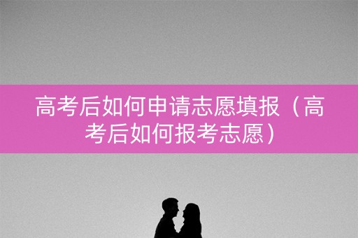 高考后如何申请志愿填报（高考后如何报考志愿）