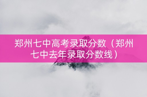 郑州七中高考录取分数（郑州七中去年录取分数线）
