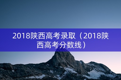 2018陕西高考录取（2018陕西高考分数线）