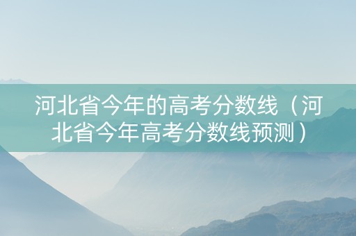 河北省今年的高考分数线（河北省今年高考分数线预测）