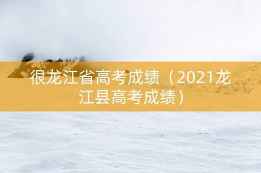 很龙江省高考成绩（2021龙江县高考成绩）