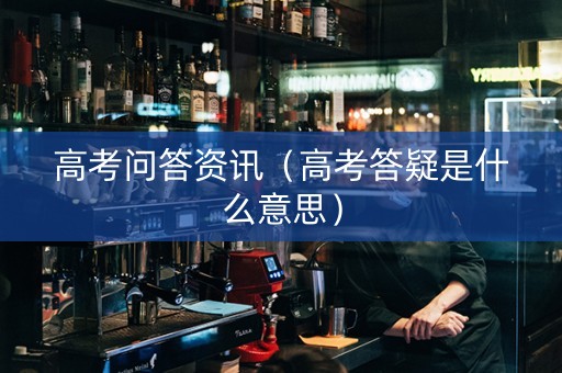 高考问答资讯（高考答疑是什么意思）