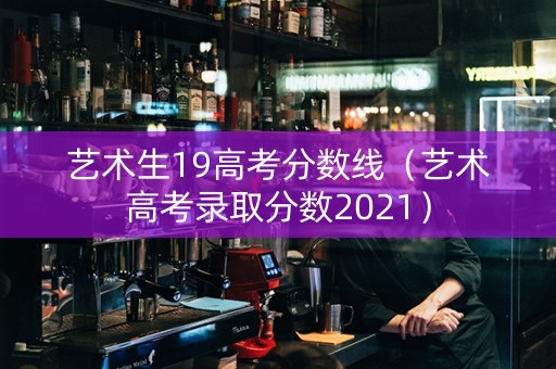 艺术生19高考分数线（艺术高考录取分数2021）