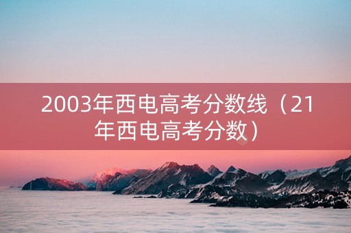 2003年西电高考分数线（21年西电高考分数）