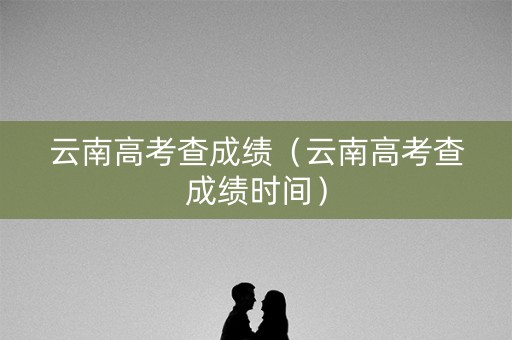 云南高考查成绩（云南高考查成绩时间）