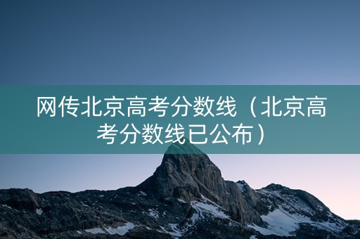 网传北京高考分数线（北京高考分数线已公布）