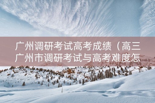 广州调研考试高考成绩（高三广州市调研考试与高考难度怎样）
