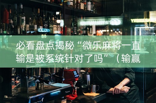 必看盘点揭秘“微乐麻将一直输是被系统针对了吗”（输赢规律)