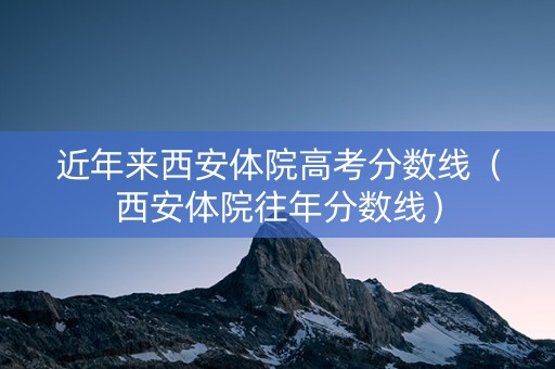 近年来西安体院高考分数线（西安体院往年分数线）