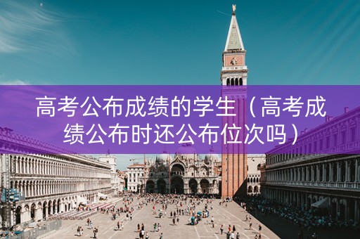 高考公布成绩的学生（高考成绩公布时还公布位次吗）