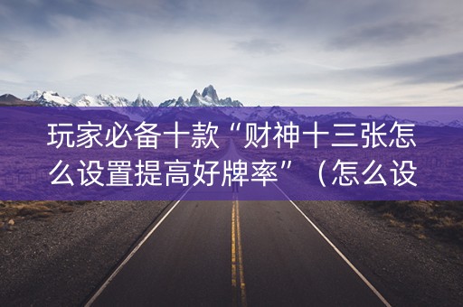 玩家必备十款“财神十三张怎么设置提高好牌率”（怎么设置能有好牌)