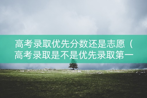 高考录取优先分数还是志愿（高考录取是不是优先录取第一志愿）