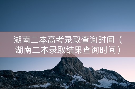 湖南二本高考录取查询时间（湖南二本录取结果查询时间）