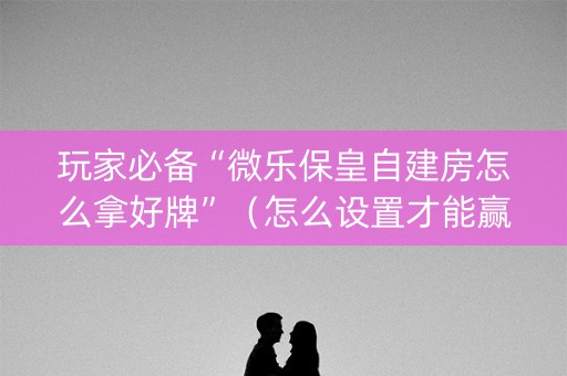 玩家必备“微乐保皇自建房怎么拿好牌”（怎么设置才能赢)